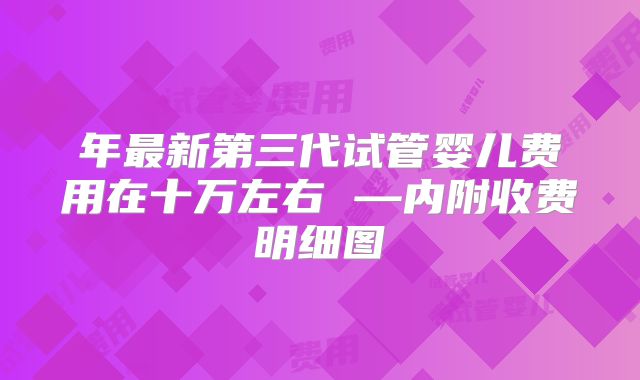 年最新第三代试管婴儿费用在十万左右 —内附收费明细图