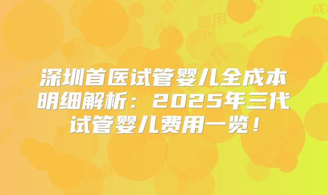深圳首医试管婴儿全成本明细解析：2025年三代试管婴儿费用一览！