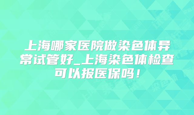 上海哪家医院做染色体异常试管好_上海染色体检查可以报医保吗！