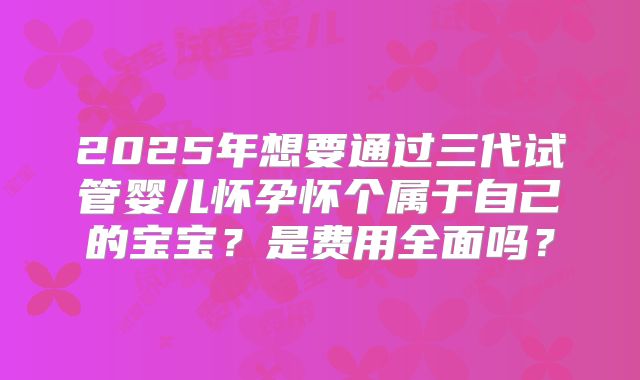 2025年想要通过三代试管婴儿怀孕怀个属于自己的宝宝?是费用全面吗?