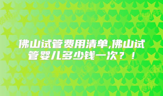 佛山试管费用清单,佛山试管婴儿多少钱一次？！