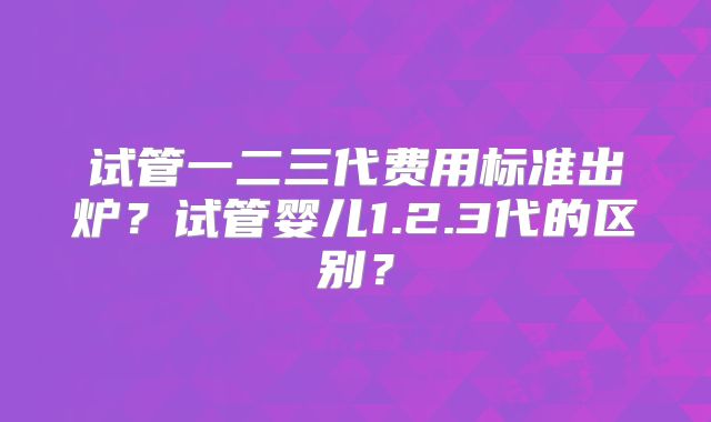 试管一二三代费用标准出炉？试管婴儿1.2.3代的区别？