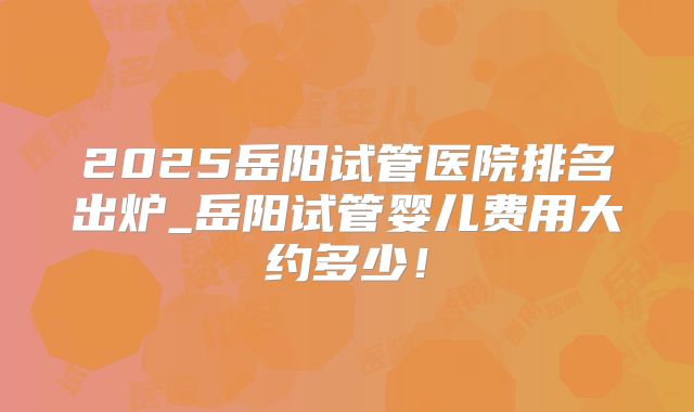 2025岳阳试管医院排名出炉_岳阳试管婴儿费用大约多少!