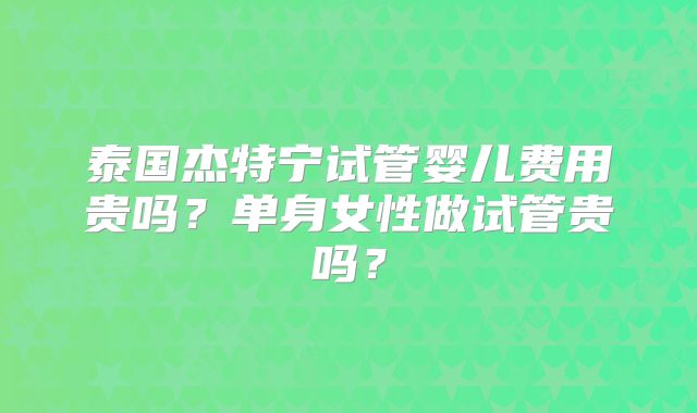 泰国杰特宁试管婴儿费用贵吗？单身女性做试管贵吗？