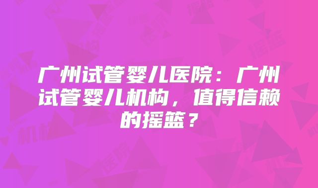 广州试管婴儿医院：广州试管婴儿机构，值得信赖的摇篮？