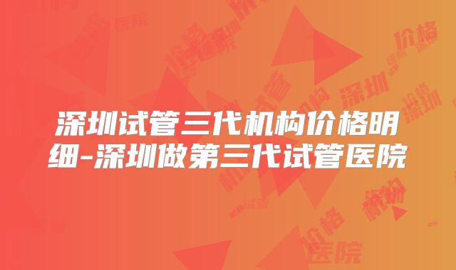 深圳试管三代机构价格明细-深圳做第三代试管医院