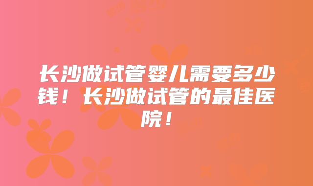 长沙做试管婴儿需要多少钱！长沙做试管的最佳医院！