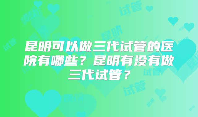 昆明可以做三代试管的医院有哪些？昆明有没有做三代试管？
