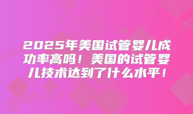 2025年美国试管婴儿成功率高吗！美国的试管婴儿技术达到了什么水平！