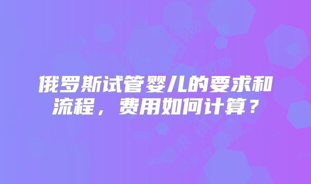俄罗斯试管婴儿的要求和流程,费用如何计算?