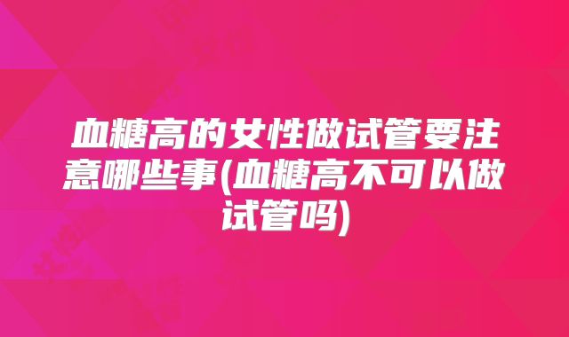 血糖高的女性做试管要注意哪些事(血糖高不可以做试管吗)