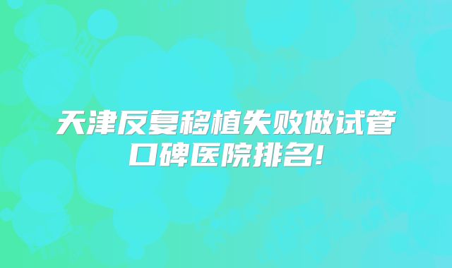 天津反复移植失败做试管口碑医院排名!
