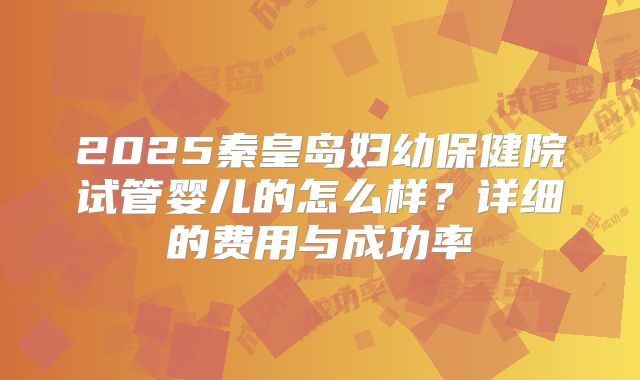 2025秦皇岛妇幼保健院试管婴儿的怎么样?详细的费用与成功率