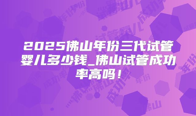 2025佛山年份三代试管婴儿多少钱_佛山试管成功率高吗!