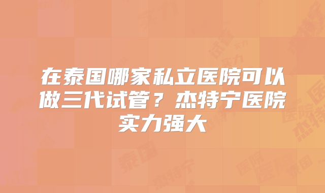 在泰国哪家私立医院可以做三代试管？杰特宁医院实力强大