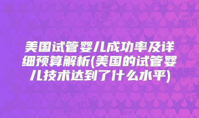 美国试管婴儿成功率及详细预算解析(美国的试管婴儿技术达到了什么水平)