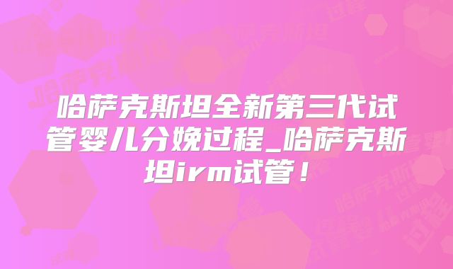 哈萨克斯坦全新第三代试管婴儿分娩过程_哈萨克斯坦irm试管!