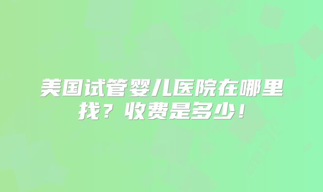 美国试管婴儿医院在哪里找？收费是多少！