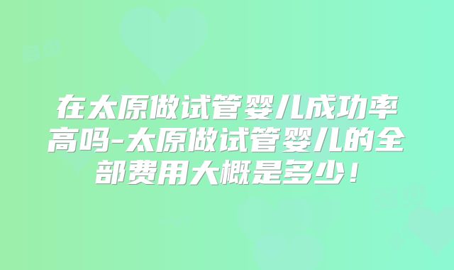 在太原做试管婴儿成功率高吗-太原做试管婴儿的全部费用大概是多少！
