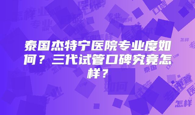 泰国杰特宁医院专业度如何？三代试管口碑究竟怎样？