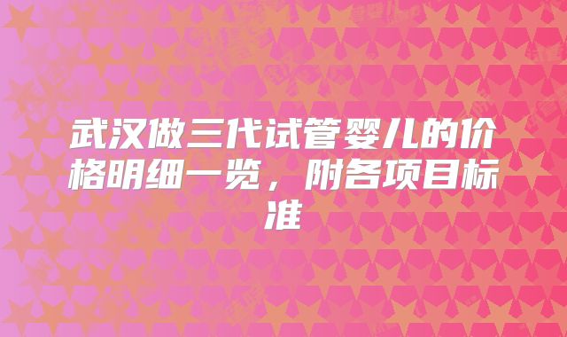 武汉做三代试管婴儿的价格明细一览，附各项目标准