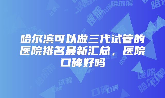哈尔滨可以做三代试管的医院排名最新汇总,医院口碑好吗