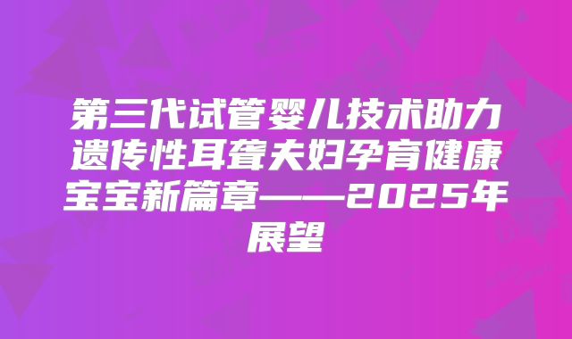 第三代试管婴儿技术助力遗传性耳聋夫妇孕育健康宝宝新篇章——2025年展望