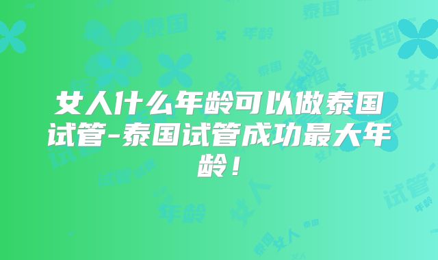 女人什么年龄可以做泰国试管-泰国试管成功最大年龄!