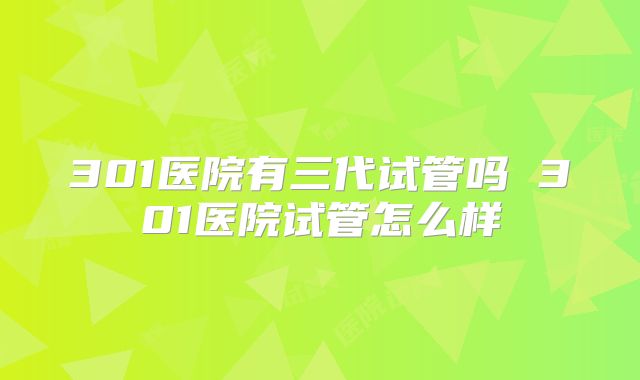 301医院有三代试管吗 301医院试管怎么样
