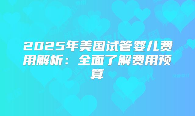 2025年美国试管婴儿费用解析：全面了解费用预算
