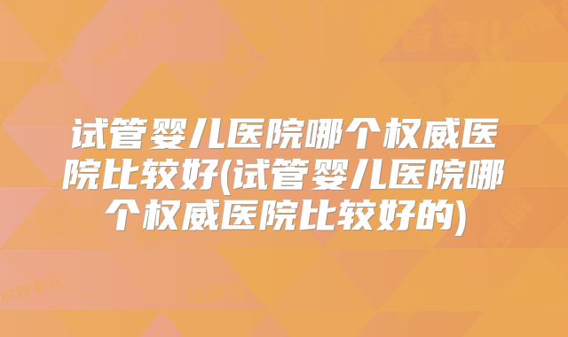 试管婴儿医院哪个权威医院比较好(试管婴儿医院哪个权威医院比较好的)