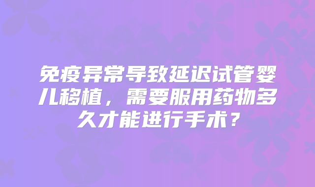 免疫异常导致延迟试管婴儿移植，需要服用药物多久才能进行手术？