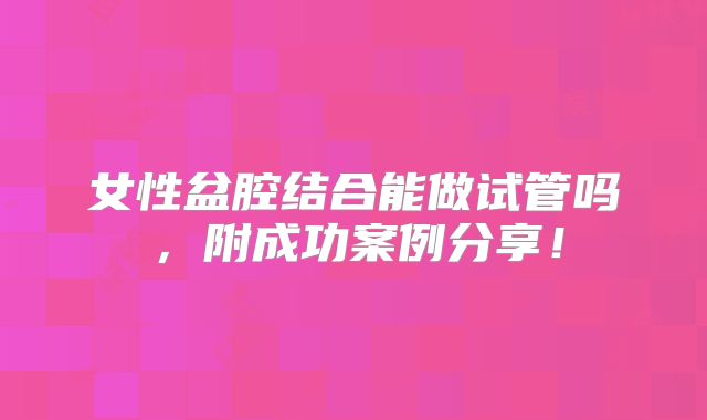 女性盆腔结合能做试管吗，附成功案例分享！