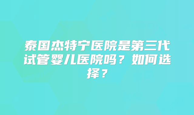 泰国杰特宁医院是第三代试管婴儿医院吗?如何选择?