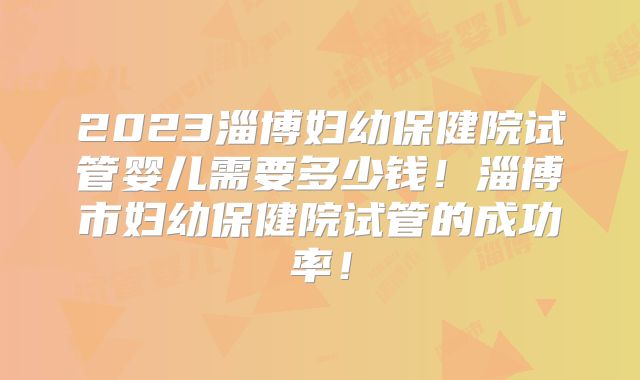 2023淄博妇幼保健院试管婴儿需要多少钱！淄博市妇幼保健院试管的成功率！