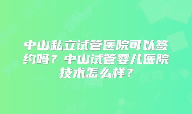 中山私立试管医院可以签约吗？中山试管婴儿医院技术怎么样？