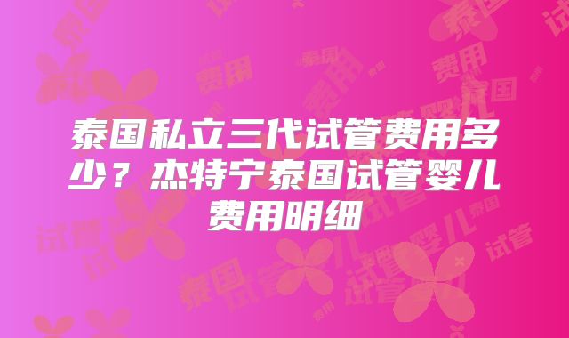 泰国私立三代试管费用多少？杰特宁泰国试管婴儿费用明细