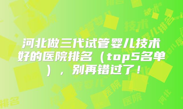 河北做三代试管婴儿技术好的医院排名（top5名单），别再错过了！