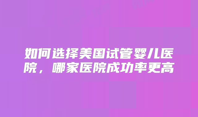 如何选择美国试管婴儿医院,哪家医院成功率更高