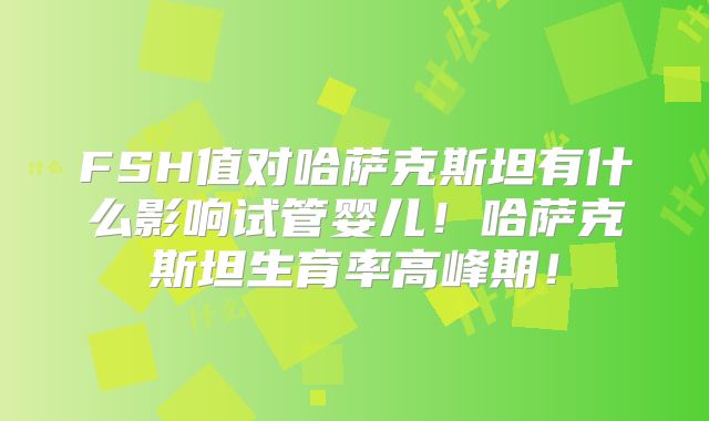 FSH值对哈萨克斯坦有什么影响试管婴儿！哈萨克斯坦生育率高峰期！