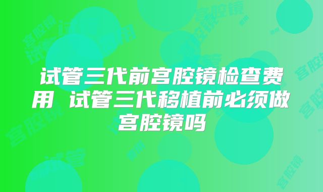试管三代前宫腔镜检查费用 试管三代移植前必须做宫腔镜吗