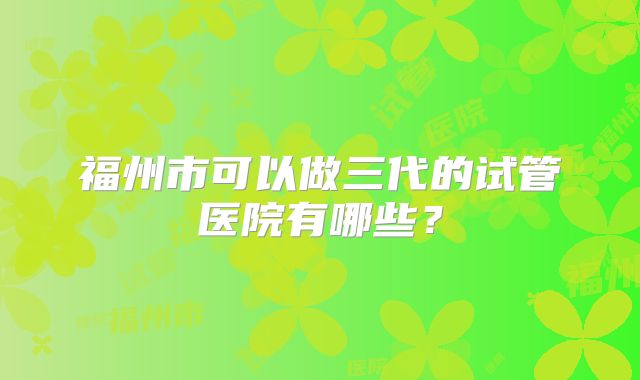 福州市可以做三代的试管医院有哪些？
