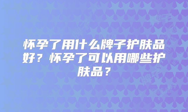 怀孕了用什么牌子护肤品好？怀孕了可以用哪些护肤品？