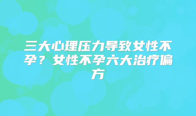 三大心理压力导致女性不孕?女性不孕六大治疗偏方