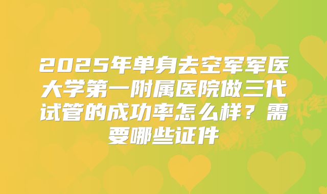 2025年单身去空军军医大学第一附属医院做三代试管的成功率怎么样?需要哪些证件