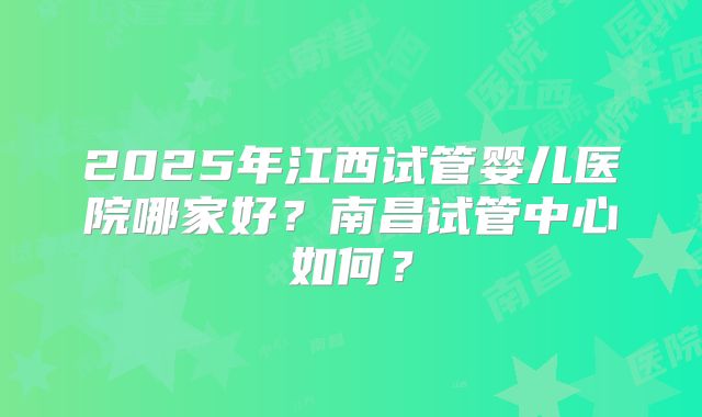 2025年江西试管婴儿医院哪家好?南昌试管中心如何?