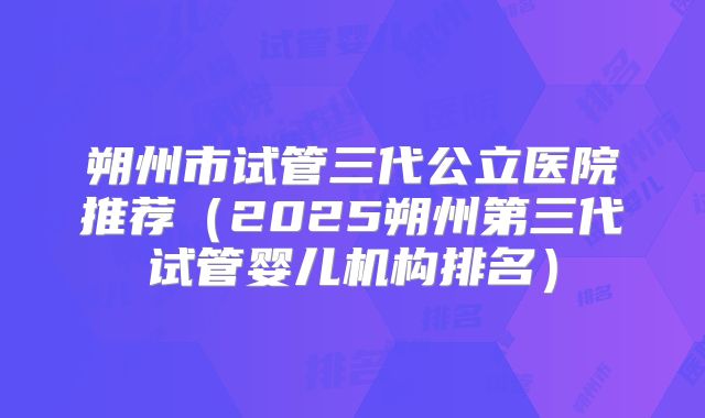 朔州市试管三代公立医院推荐(2025朔州第三代试管婴儿机构排名)