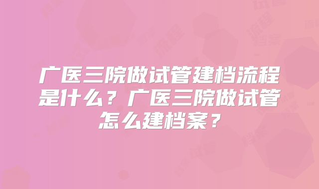 广医三院做试管建档流程是什么？广医三院做试管怎么建档案？