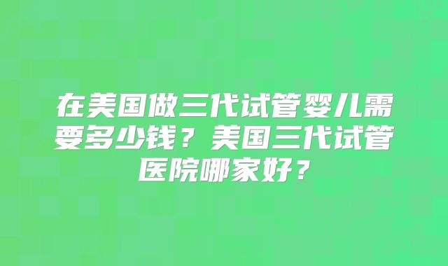 在美国做三代试管婴儿需要多少钱？美国三代试管医院哪家好？