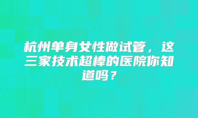 杭州单身女性做试管,这三家技术超棒的医院你知道吗?